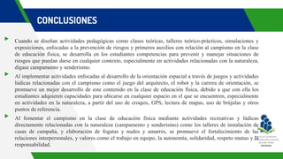 CONCLUSIONES
▸ Cuando se diseñan actividades pedagógicas como clases teóricas, talleres teórico-prácticos, simulaciones y
exposiciones, enfocadas a la prevención de riesgos y primeros auxilios con relación al campismo en la clase
de educación física, se desarrolla en los estudiantes competencias para prevenir y manejar situaciones de
riesgos que puedan darse en cualquier contexto, especialmente en actividades relacionadas con la naturaleza,
dígase campamento y senderismo.
▸ Al implementar actividades enfocadas al desarrollo de la orientación espacial a través de juegos y actividades
lúdicas relacionadas con el campismo como el juego del arquitecto, el robot y la carrera de orientación, se
promueve un mejor desarrollo de este contenido en la clase de educación física, debido a que con ella los
estudiantes adquieren capacidades para ubicarse en cualquier espacio en el que se encuentren, especialmente
en actividades en la naturaleza, a partir del uso de croquis, GPS, lectura de mapas, uso de brújulas y otros
puntos de referencia.
▸ Al fomentar el campismo en la clase de educación física mediante actividades recreativas y lúdicas
directamente relacionadas con la naturaleza (campamento y senderismo) como los talleres de instalación de
casas de campaña, y elaboración de fogatas y nudos y amarres, se promueve el fortalecimiento de las
relaciones interpersonales, y valores como el trabajo en equipo, la autonomía, solidaridad, respeto mutuo y la
responsabilidad.
 