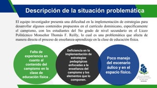 Descripción de la situación problemática
El equipo investigador presenta una dificultad en la implementación de estrategias para
desarrollar algunos contenidos propuestos en el currículo dominicano, específicamente
el campismo, con los estudiantes del 5to grado de nivel secundario en el Liceo
Politécnico Monseñor Thomás F. Reilly, lo cual es una problemática que afecta de
manera directa el proceso de enseñanza-aprendizaje en la clase de educación física.
Falta de
experiencia en
cuanto al
contenido del
campismo en la
clase de
educación física .
Deficiencia en la
implementación de
estrategias
pedagógicas
enfocadas a la
enseñanza del
campismo y los
elementos que lo
componen.
Poco manejo
del escenario
áulico y en el
espacio físico.
 