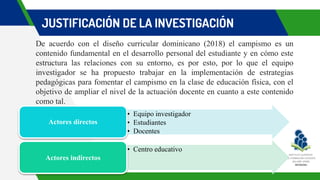 JUSTIFICACIÓN DE LA INVESTIGACIÓN
De acuerdo con el diseño curricular dominicano (2018) el campismo es un
contenido fundamental en el desarrollo personal del estudiante y en cómo este
estructura las relaciones con su entorno, es por esto, por lo que el equipo
investigador se ha propuesto trabajar en la implementación de estrategias
pedagógicas para fomentar el campismo en la clase de educación física, con el
objetivo de ampliar el nivel de la actuación docente en cuanto a este contenido
como tal.
• Equipo investigador
• Estudiantes
• Docentes
Actores directos
• Centro educativo
Actores indirectos
 