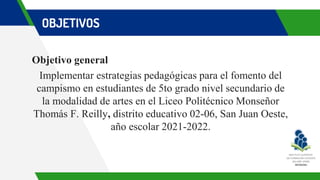 OBJETIVOS
Objetivo general
Implementar estrategias pedagógicas para el fomento del
campismo en estudiantes de 5to grado nivel secundario de
la modalidad de artes en el Liceo Politécnico Monseñor
Thomás F. Reilly, distrito educativo 02-06, San Juan Oeste,
año escolar 2021-2022.
 