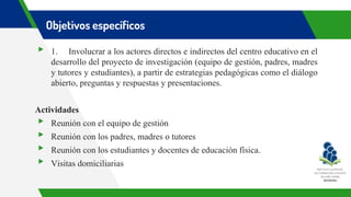 Objetivos específicos
▸ 1. Involucrar a los actores directos e indirectos del centro educativo en el
desarrollo del proyecto de investigación (equipo de gestión, padres, madres
y tutores y estudiantes), a partir de estrategias pedagógicas como el diálogo
abierto, preguntas y respuestas y presentaciones.
Actividades
▸ Reunión con el equipo de gestión
▸ Reunión con los padres, madres o tutores
▸ Reunión con los estudiantes y docentes de educación física.
▸ Visitas domiciliarias
 