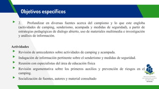 Objetivos específicos
▸ 2. Profundizar en diversas fuentes acerca del campismo y lo que este engloba
(actividades de camping, senderismo, acampada y medidas de seguridad), a partir de
estrategias pedagógicas de dialogo abierto, uso de materiales multimedia e investigación
y análisis de información.
Actividades
▸ Revisión de antecedentes sobre actividades de camping y acampada.
▸ Indagación de información pertinente sobre el senderismo y medidas de seguridad.
▸ Reunión con especialistas del área de educación física
▸ Revisión argumentativa sobre los primeros auxilios y prevención de riesgos en el
camping.
▸ Socialización de fuentes, autores y material consultado
 