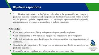 Objetivos específicos
▸ 3. Diseñar actividades pedagógicas enfocadas a la prevención de riesgos y
primeros auxilios con relación al campismo en la clase de educación física, a partir
de la práctica guiada, exposiciones, la estrategia aprendo-haciendo-jugando,
dramatizaciones, preguntas y respuestas y el trabajo en equipo.
Actividades
▸ Clase sobre primeros auxilios y su importancia para con el campismo.
▸ Clase teórica sobre la prevención de riesgos y su importancia en el campismo.
▸ Taller teórico-práctico sobre las técnicas de primeros auxilios y su importancia en el
campismo.
▸ Simulación de situaciones de riesgo en un campamento donde se empleen los
primeros auxilios.
▸ Exposición para recogida de aprendizajes sobre los primeros auxilios
 