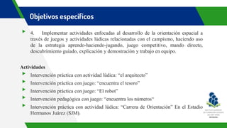 Objetivos específicos
▸ 4. Implementar actividades enfocadas al desarrollo de la orientación espacial a
través de juegos y actividades lúdicas relacionadas con el campismo, haciendo uso
de la estrategia aprendo-haciendo-jugando, juego competitivo, mando directo,
descubrimiento guiado, explicación y demostración y trabajo en equipo.
Actividades
▸ Intervención práctica con actividad lúdica: “el arquitecto”
▸ Intervención práctica con juego: “encuentra el tesoro”
▸ Intervención práctica con juego: “El robot”
▸ Intervención pedagógica con juego: “encuentra los números“
▸ Intervención práctica con actividad lúdica: “Carrera de Orientación” En el Estadio
Hermanos Juárez (SJM).
 