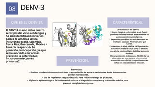 08
QUE ES EL DENV-3?. CARACTERISTICAS.
PREVENCION.
DENV-3
El DENV-3 es uno de los cuatro
serotipos del virus del dengue y
ha sido identificado en varios
países de América Latina,
incluyendo Brasil, Colombia,
Costa Rica, Guatemala, México y
Perú. Su reaparición ha
generado preocupación, ya que
se ha asociado con formas
graves de la enfermedad,
incluso en infecciones
primarias2.
Características del DENV-3:
• Mayor riesgo de enfermedad grave: Puede
provocar síntomas severos, especialmente en
personas sin inmunidad previa.
• Expansión geográfica: Ha sido detectado en
múltiples países de América Latina y el
Caribe.
• Impacto en la salud pública: La Organización
Panamericana de la Salud (OPS) ha emitido
una alerta epidemiológica debido al aumento
de casos.
• Menor protección de la vacuna TAK-003: Se ha
observado que esta vacuna ofrece menos
protección contra DENV-3, especialmente en
niños sin antecedentes de infección.
Prevención:
• Eliminar criaderos de mosquitos: Evitar la acumulación de agua en recipientes donde los mosquitos
puedan reproducirse.
• Uso de repelentes y ropa adecuada: Para reducir el riesgo de picaduras.
• Vigilancia epidemiológica: Es fundamental reforzar el diagnóstico temprano y la atención médica para
prevenir complicaciones graves
 