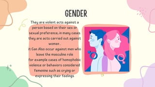 GENDER
They are violent acts against a
person based on their sex or
sexual preference, in many cases
they are acts carried out against
women .
it Can Also occur against men who
leave the masculine role
for example cases of homophobic
violence or behaviors considered
femenine such as crying or
expressing their feelings
 