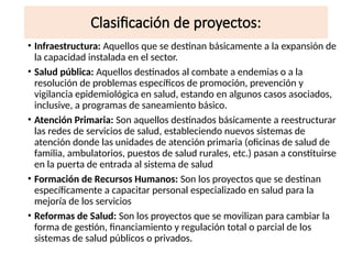Clasificación de proyectos:
• Infraestructura: Aquellos que se destinan básicamente a la expansión de
la capacidad instalada en el sector.
• Salud pública: Aquellos destinados al combate a endemias o a la
resolución de problemas específicos de promoción, prevención y
vigilancia epidemiológica en salud, estando en algunos casos asociados,
inclusive, a programas de saneamiento básico.
• Atención Primaria: Son aquellos destinados básicamente a reestructurar
las redes de servicios de salud, estableciendo nuevos sistemas de
atención donde las unidades de atención primaria (oficinas de salud de
familia, ambulatorios, puestos de salud rurales, etc.) pasan a constituirse
en la puerta de entrada al sistema de salud
• Formación de Recursos Humanos: Son los proyectos que se destinan
específicamente a capacitar personal especializado en salud para la
mejoría de los servicios
• Reformas de Salud: Son los proyectos que se movilizan para cambiar la
forma de gestión, financiamiento y regulación total o parcial de los
sistemas de salud públicos o privados.
 