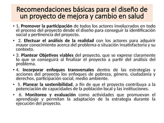 Recomendaciones básicas para el diseño de
un proyecto de mejora y cambio en salud
• 1. Promover la participación de todos los actores involucrados en todo
el proceso del proyecto desde el diseño para conseguir la identificación
social y pertinencia del proyecto.
• 2. Efectuar el análisis de la realidad con los actores para adquirir
mayor conocimiento acerca del problema o situación insatisfactoria y su
contexto.
• 3. Plantear Objetivos viables del proyecto, que se exprese claramente
lo que se conseguirá al finalizar el proyecto a partir del análisis del
problema.
• 4. Incorporar enfoques transversales dentro de las estrategias y
acciones del proyecto los enfoques de pobreza, género, ciudadanía y
derechos, participación social, medio ambiente.
• 5. Planear la sostenibilidad, a fin de que el proyecto contribuya a la
potenciación de capacidades de la población local y las instituciones.
• 6. Monitoreo y evaluación como actividades que promuevan el
aprendizaje y permitan la adaptación de la estrategia durante la
ejecución del proyecto.
 