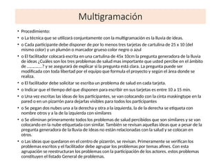 Multigramación
• Procedimiento:
• o La técnica que se utilizará conjuntamente con la multigramación es la lluvia de ideas.
• o Cada participante debe disponer de por lo menos tres tarjetas de cartulina de 25 x 10 (del
mismo color) y un plumón o marcador grueso color negro o azul
• o El facilitador colocará escrita en una cartulina de 45x 10cm la pregunta generadora de la lluvia
de ideas ¿Cuáles son los tres problemas de salud mas importante que usted percibe en el ámbito
de …………..? y se asegurará de explicar si la pregunta está clara. La pregunta puede ser
modificada con toda libertad por el equipo que formula el proyecto y según el área donde se
realiza.
• o El facilitador debe solicitar se escriba un problema de salud en cada tarjeta.
• o Indicar que el tiempo del que disponen para escribir en sus tarjetas es entre 10 a 15 min.
• o Una vez escritas las ideas de los participantes, se van colocando con la cinta maskingtype en la
pared o en un pizarrón para dejarlas visibles para todos los participantes
• o Se pegan dos nubes una a la derecha y otra a la izquierda, la de la derecha se etiqueta con
nombre otros y a la de la izquierda con similares
• o Se eliminan primeramente todos los problemas de salud percibidos que son similares y se van
colocando en la nube etiquetada con similar. También se revisan aquellas ideas que a pesar de la
pregunta generadora de la lluvia de ideas no están relacionadas con la salud y se colocan en
otros.
• o Las ideas que quedaron en el centro de pizarrón, se revisan. Primeramente se verifican los
problemas escritos y el facilitador debe agrupar los problemas por temas afines. Con esta
agrupación se reestructuran los problemas con la participación de los actores. estos problemas
constituyen el listado General de problemas.
 
