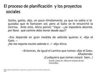 El proceso de planificación y los proyectos
sociales
Gatito, gatito, dijo, un poco tímidamente, ya que no sabía si le
gustaba que le llamasen así; pero al Gato se le ensanchó la
sonrisa. Ante esto, Alicia pensó: "Vaya: --¿te importaría decirme,
por favor, qué camino debo tomar desde aquí?
--Eso depende en gran medida de adónde quieres ir, -dijo el
Gato. --
¡No me importa mucho adónde ir...! --dijo Alicia.
--Entonces, da igual el camino que tomes--dijo el Gato.
Añadiendo:
¡Cualquiera que tomes estará bien...!
Caroll, Lewis en: Alicia en el país de las
maravillas.
PNUD. Manual de planificación, seguimiento y evaluación de los resultados de desarrollo.
2009
 
