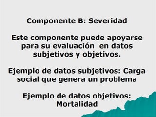 Componente B: Severidad
Este componente puede apoyarse
para su evaluación en datos
subjetivos y objetivos.
Ejemplo de datos subjetivos: Carga
social que genera un problema
Ejemplo de datos objetivos:
Mortalidad
 