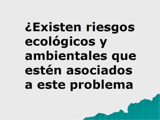 ¿Existen riesgos
ecológicos y
ambientales que
estén asociados
a este problema?
 