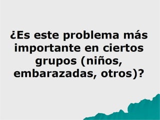 ¿Es este problema más
importante en ciertos
grupos (niños,
embarazadas, otros)?
 