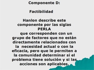 Componente D:
Factibilidad
Hanlon describe este
componente por las siglas
PERLA
que corresponden con un
grupo de factores que no están
directamente relacionados con
la necesidad actual o con la
eficacia, pero que le permiten a
la comunidad determinar si el
problema tiene solución y si las
acciones son aplicables.
 