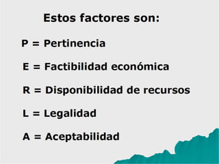 Estos factores son:
P = Pertinencia
E = Factibilidad económica
R = Disponibilidad de recursos
L = Legalidad
A = Aceptabilidad
 