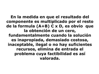 En la medida en que el resultado del
componente es multiplicado por el resto
de la formula (A+B) C x D, es obvio que
la obtención de un cero,
fundamentalmente cuando la solución
es inapropiada, demasiado costosa,
inaceptable, ilegal o no hay suficientes
recursos, elimina de entrada el
problema cuya factibilidad es así
valorada.
 