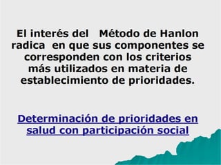 El interés del Método de Hanlon
radica en que sus componentes se
corresponden con los criterios
más utilizados en materia de
establecimiento de prioridades.
Determinación de prioridades en s
alud con participación social
 