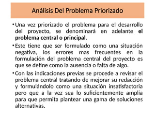 Análisis Del Problema Priorizado
•Una vez priorizado el problema para el desarrollo
del proyecto, se denominará en adelante el
problema central o principal.
•Este tiene que ser formulado como una situación
negativa, los errores mas frecuentes en la
formulación del problema central del proyecto es
que se define como la ausencia o falta de algo.
•Con las indicaciones previas se procede a revisar el
problema central tratando de mejorar su redacción
y formulándolo como una situación insatisfactoria
pero que a la vez sea lo suficientemente amplia
para que permita plantear una gama de soluciones
alternativas.
 