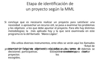 Etapa de identificación de
un proyecto según la MML
Si concluye que es necesario realizar un proyecto para satisfacer una
necesidad o aprovechar un recurso útil, se pasa a examinar los problemas
y los objetivos a los que debe apuntar el proyecto. Para ello hay distintas
metodologías; la más aplicada hoy y la que será examinada en este
programa es la del llamado “Marco Lógico”.
Ella utiliza diversos instrumentos, ente ellos se verán aquí los llamados
“Árbol de
problemas” y “Árbol de objetivos”, muy relacionados entre sí. Además se
examinarán algunos elementos dirigidos a la toma de
decisiones participativas. Estos instrumentos son
útiles también para diseñar
los
proyectos
escogidos.
 