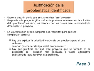 Paso 3
Justificación de la
problemática identificada
• Expresa la razón por la cual se va a realizar “ese” proyecto
• Responde a la pregunta ¿Por qué es importante intervenir en la solución
del problema?, es decir, las razones por las cuales cree imprescindible
desarrollar el proyecto.
• En la justificación deben cumplirse dos requisitos para que sea
completa y correcta:
 hay que explicar la prioridad y urgencia del problema para el que
se busca
solución (puede ser de tipo social, económica etc.
 hay que justificar por qué este proyecto que se formula es la
propuesta de solución más adecuada o viable -alternativa
seleccionada- para resolver ese problema.
 