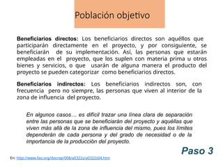 Población objetivo
Beneficiarios directos: Los beneficiarios directos son aquéllos que
participarán directamente en el proyecto, y por consiguiente, se
beneficiarán de su implementación. Así, las personas que estarán
empleadas en el proyecto, que los suplen con materia prima u otros
bienes y servicios, o que usarán de alguna manera el producto del
proyecto se pueden categorizar como beneficiarios directos.
Beneficiarios indirectos: Los beneficiarios indirectos son, con
frecuencia pero no siempre, las personas que viven al interior de la
zona de influencia del proyecto.
En algunos casos… es difícil trazar una línea clara de separación
entre las personas que se beneficiarán del proyecto y aquéllas que
viven más allá de la zona de influencia del mismo, pues los límites
dependerán de cada persona y del grado de necesidad o de la
importancia de la producción del proyecto.
Paso 3
En: http://www.fao.org/docrep/008/a0322s/a0322s04.htm
 