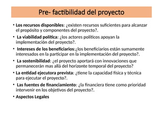 Pre- factibilidad del proyecto
• Los recursos disponibles: ¿existen recursos suficientes para alcanzar
el propósito y componentes del proyecto?.
• La viabilidad política: ¿los actores políticos apoyan la
implementación del proyecto?.
• Intereses de los beneficiarios:¿los beneficiarios están sumamente
interesados en la participar en la implementación del proyecto?.
• La sostenibilidad: ¿el proyecto aportará con innovaciones que
permanecerán mas allá del horizonte temporal del proyecto?
• La entidad ejecutora prevista: ¿tiene la capacidad física y técnica
para ejecutar el proyecto?.
• Las fuentes de financiamiento: ¿la financiera tiene como prioridad
intervenir en los objetivos del proyecto?.
• Aspectos Legales
 