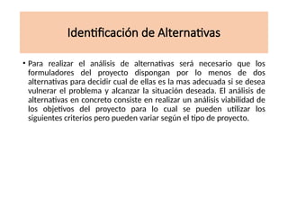 Identificación de Alternativas
• Para realizar el análisis de alternativas será necesario que los
formuladores del proyecto dispongan por lo menos de dos
alternativas para decidir cual de ellas es la mas adecuada si se desea
vulnerar el problema y alcanzar la situación deseada. El análisis de
alternativas en concreto consiste en realizar un análisis viabilidad de
los objetivos del proyecto para lo cual se pueden utilizar los
siguientes criterios pero pueden variar según el tipo de proyecto.
 