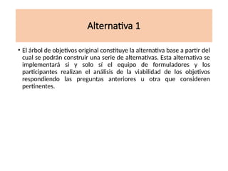 Alternativa 1
• El árbol de objetivos original constituye la alternativa base a partir del
cual se podrán construir una serie de alternativas. Esta alternativa se
implementará si y solo sí el equipo de formuladores y los
participantes realizan el análisis de la viabilidad de los objetivos
respondiendo las preguntas anteriores u otra que consideren
pertinentes.
 