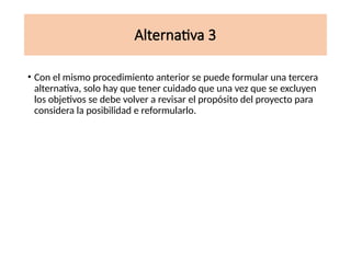 Alternativa 3
• Con el mismo procedimiento anterior se puede formular una tercera
alternativa, solo hay que tener cuidado que una vez que se excluyen
los objetivos se debe volver a revisar el propósito del proyecto para
considera la posibilidad e reformularlo.
 
