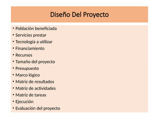 Diseño Del Proyecto
• Población beneficiada
• Servicios prestar
• Tecnología a utilizar
• Financiamiento
• Recursos
• Tamaño del proyecto
• Presupuesto
• Marco lógico
• Matriz de resultados
• Matriz de actividades
• Matriz de tareas
• Ejecución
• Evaluación del proyecto
 