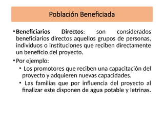Población Beneficiada
•Beneficiarios Directos: son considerados
beneficiarios directos aquellos grupos de personas,
individuos o instituciones que reciben directamente
un beneficio del proyecto.
•Por ejemplo:
• Los promotores que reciben una capacitación del
proyecto y adquieren nuevas capacidades.
• Las familias que por influencia del proyecto al
finalizar este disponen de agua potable y letrinas.
 