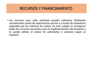 RECURSOS Y FINANCIAMIENTO
• Los recursos para cada actividad pueden estimarse fácilmente
considerando costos de experiencias previas o a través de estándares
asignados por los sistemas de costeo. En este acápite se consignará
todos los recursos necesarios para la implementación del proyecto y
se puede utilizar el costeo de actividades o acciones según se
requiera.
 