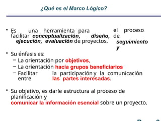 ¿Qué es el Marco Lógico?
el proceso
de
seguimiento
y
• Es una herramienta para
facilitar conceptualización, diseño,
ejecución, evaluación de proyectos.
• Su énfasis es:
– La orientación por objetivos,
– La orientación hacia grupos beneficiarios
– Facilitar la participación y la comunicación
entre las partes interesadas.
• Su objetivo, es darle estructura al proceso de
planificación y
comunicar la información esencial sobre un proyecto.
 