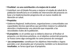 • Finalidad : es una contribución a la mejora de la salud
• Contribuir con el Estado Peruano a mejorar el estado de salud de la
población beneficiaria en el ámbito de intervención del proyecto en
base a la implementación progresiva de un nuevo modelo de
Atención en salud.
• Propósito:
• Gobierno Regional, instituciones, organizaciones y comunidades con
capacidades técnico operativas que permiten mejorar la calidad de
atención e implementar una atención que responde a las
necesidades reales de la población.
• El propósito: es el cambio que se debería observar al finalizar el
proyecto y en términos prácticos, es el objetivo central del proyecto,
se frasea como algo conseguido no como proceso de conseguir
• Los componentes: constituyen los objetivos intermedios o logros
parciales a ser alcanzados por el proyecto; también se le denominan
resultados, se farsea igual que el propósito.
 
