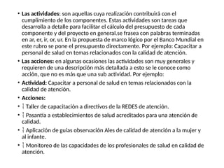 • Las actividades: son aquellas cuya realización contribuirá con el
cumplimiento de los componentes. Estas actividades son tareas que
desarrolla a detalle para facilitar el cálculo del presupuesto de cada
componente y del proyecto en general.se frasea con palabras terminadas
en ar, er, ir, or, ur. En la propuesta de marco lógico por el Banco Mundial en
este rubro se pone el presupuesto directamente. Por ejemplo: Capacitar a
personal de salud en temas relacionados con la calidad de atención.
• Las acciones: en algunas ocasiones las actividades son muy generales y
requieren de una descripción más detallada a esto se le conoce como
acción, que no es más que una sub actividad. Por ejemplo:
• Actividad: Capacitar a personal de salud en temas relacionados con la
calidad de atención.
• Acciones:
•  Taller de capacitación a directivos de la REDES de atención.
•  Pasantía a establecimientos de salud acreditados para una atención de
calidad.
•  Aplicación de guías observación Ales de calidad de atención a la mujer y
al infante.
•  Monitoreo de las capacidades de los profesionales de salud en calidad de
atención.
 