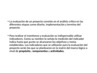 • La evaluación de un proyecto consiste en el análisis crítico en las
diferentes etapas como diseño, implementación y termino del
proyecto.
• Para realizar el monitoreo y evaluación es indispensable utilizar
indicadores. Como su nombre lo señala la medición del indicador
indica hasta que punto se alcanzaron los objetivos y metas
establecidas. Los indicadores que se utilizarán para la evaluación del
proyecto serán los que se plantearon en la matriz del marco lógico a
nivel de propósito, componentes y actividades.
 