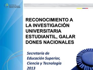 RECONOCIMIENTO A
LA INVESTIGACIÓN
UNIVERSITARIA
ESTUDIANTIL, GALAR
DONES NACIONALES
Secretaría de
Educación Superior,
Ciencia y Tecnología
2013
 