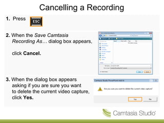 Cancelling a Recording 1.  Press 2.  When the  Save Camtasia Recording As…  dialog box appears,  click  Cancel. 3.  When the dialog box appears asking if you are sure you want  to delete the current video capture, click  Yes. 
