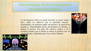 Metodología de la investigación
psicofarmacológica
La investigación clínica se puede describir en cuatro etapas o
fases, según los objetivos que se pretendan alcanzar.
Generalmente, las primeras etapas son previas a la autorización
(registro) y disponibilidad masiva del producto (el fármaco, el
aparato el test,etc). Por parte del colectivo medico y de la
sociedad, mientras que la ultima se refiere al producto una vez
comercializado y disponible para el uso clínico habitual.
 