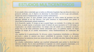 ESTUDIOS MULTICENTRICOS
Es un estudio clínico controlado que se realiza en diferentes hospitales bajo una dirección única y un
protocolo unificado, con el objetivo de determinar la efectividad o no de lo que está probando.
Existen tres motivos fundamentales para los estudios multicéntricos:
a)El número de casos. Es poco probable sumar grupos de varios cientos de pacientes con una
patología definida en un solo Servicio. Una gran casuística es imprescindible para probar la
efectividad de determinado método terapéutico.
b) b) Desarrollo, rapidez. El tiempo en que se puede llegar a un resultado. Si se trabaja con cuatro
Servicios, se puede esperar, en principio, reunir el número de casos necesarios en VA del tiempo en
cooperación a un estudio monocéntrico. Un tiempo corto del estudio no es solamente necesario,
porque hoy en día todos preferimos tenerlo solucionado ayer y no podemos esperar. En largos
períodos de tiempo de un estudio monocéntrico, varían fundamentalmente las condiciones del
estudio.
c)La amplitud de la generalización. En diversos centros hospitalarios distribuidos en diferentes
provincias o países se esperará una mayor variabilidad de pacientes. Cuando en un estudio
multicéntricos las tendencias tienen una misma dirección, se tendrá una muy buena base para la
generalización.
Los estudios multicéntricos implican una exactitud indispensable para probar la efectividad de
diferentes métodos. Son la única posibilidad de responder con criterio preguntas importantes, y en
ciertos casos abren nuevos interrogantes que son muy útiles para el desarrollo científico
 