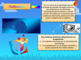 Es una rama de la psicología que se
encarga de estudiar las leyes comunes
que determinan los diferentes
comportamientos humanos e incluso
animal. Se enfoca en la conducta que
puede ser observada, prioriza por esta
razón lo objetivo de lo subjetivo.
Dos factores primarios determinaron su
surgimiento:
 La madurez alcanzada por la psicología del
aprendizaje.
 La insatisfacción con el estatus científico y
modus operandi del modelo médico.
 