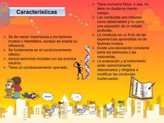 Características
 Se da menor importancia a los factores
innatos o heredados, aunque se acepta su
influencia.
 Se fundamenta en el condicionamiento
clásico.
 Asocia estímulos iníciales con los eventos
neutros.
 Tiene un condicionamiento operable.
 Tiene monismo físico, o sea, no
tiene un dualismo mente-
cuerpo.
 Las conductas son tratadas
como observables y no como
una expresión de un estado
profundo.
 La conducta es un fruto de las
experiencias aprendidas no de
factores innatos.
 Existe una asociación constante
entre los estímulos y las
respuestas.
 La evaluación y el tratamiento
están estrechamente
relacionados y dirigidos a
modificar las conductas
inadecuadas.
 