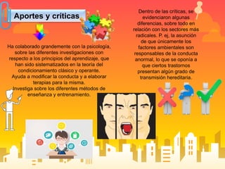 Aportes y críticas
Ha colaborado grandemente con la psicología,
sobre las diferentes investigaciones con
respecto a los principios del aprendizaje, que
han sido sistematizados en la teoría del
condicionamiento clásico y operante.
Ayuda a modificar la conducta y a elaborar
terapias para la misma.
Investiga sobre los diferentes métodos de
enseñanza y entrenamiento.
Dentro de las críticas, se
evidenciaron algunas
diferencias, sobre todo en
relación con los sectores más
radicales. P. ej, la asunción
de que únicamente los
factores ambientales son
responsables de la conducta
anormal, lo que se oponía a
que ciertos trastornos
presentan algún grado de
transmisión hereditaria.
 
