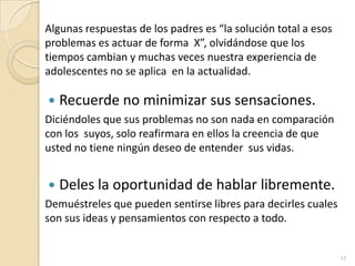 Algunas respuestas de los padres es “la solución total a esos problemas es actuar de forma  X”, olvidándose que los tiempos cambian y muchas veces nuestra experiencia de adolescentes no se aplica  en la actualidad.Recuerde no minimizar sus sensaciones.Diciéndoles que sus problemas no son nada en comparación con los  suyos, solo reafirmara en ellos la creencia de que usted no tiene ningún deseo de entender  sus vidas.Deles la oportunidad de hablar libremente.Demuéstreles que pueden sentirse libres para decirles cuales son sus ideas y pensamientos con respecto a todo.12