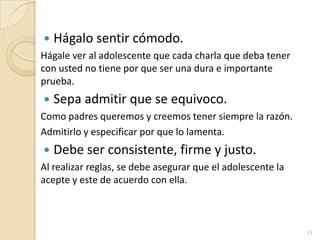Hágalo sentir cómodo.Hágale ver al adolescente que cada charla que deba tener con usted no tiene por que ser una dura e importante prueba.Sepa admitir que se equivoco.Como padres queremos y creemos tener siempre la razón.Admitirlo y especificar por que lo lamenta. Debe ser consistente, firme y justo.Al realizar reglas, se debe asegurar que el adolescente la acepte y este de acuerdo con ella.13