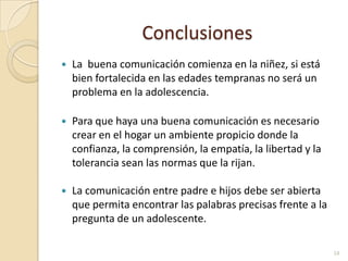 ConclusionesLa  buena comunicación comienza en la niñez, si está bien fortalecida en las edades tempranas no será un problema en la adolescencia.Para que haya una buena comunicación es necesario crear en el hogar un ambiente propicio donde la confianza, la comprensión, la empatía, la libertad y la tolerancia sean las normas que la rijan.La comunicación entre padre e hijos debe ser abierta que permita encontrar las palabras precisas frente a la pregunta de un adolescente.14