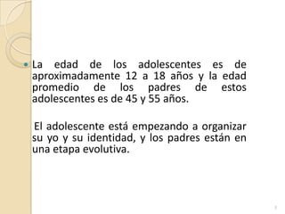 La edad de los adolescentes es de aproximadamente 12 a 18 años y la edad promedio de los padres de estos adolescentes es de 45 y 55 años.     El adolescente está empezando a organizar su yo y su identidad, y los padres están en  una etapa evolutiva.3