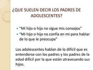 ¿QUE SUELEN DECIR LOS PADRES DE ADOLESCENTES?“Mi hijo o hija no sigue mis consejos”“Mi hijo o hija no confía en mi para hablar de lo que le preocupa”Los adolescentes hablan de lo difícil que es entenderse con los padres y los padres de la edad difícil por la que están atravesando sus hijos.5