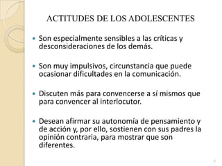 ACTITUDES DE LOS ADOLESCENTESSon especialmente sensibles a las críticas y desconsideraciones de los demás.Son muy impulsivos, circunstancia que puede ocasionar dificultades en la comunicación.Discuten más para convencerse a sí mismos que para convencer al interlocutor.Desean afirmar su autonomía de pensamiento y de acción y, por ello, sostienen con sus padres la opinión contraria, para mostrar que son diferentes.6
