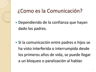 ¿Como es la Comunicación?Dependiendo de la confianza que hayan dado los padres.Si la comunicación entre padres e hijos se ha visto interferida o interrumpida desde los primeros años de vida, se puede llegar a un bloqueo o paralización al hablar.7